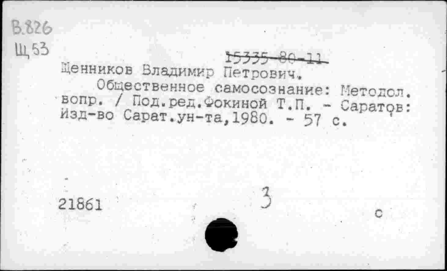 ﻿ВЛ26
Щенников Владимир Петрович,
Общественное самосознание: Методол. вопр. / Под.ред.Фокиной Т.П. ~ Саратов: Изд-во Сарат.ун-та,1980. - 57 с.
21861
1
3